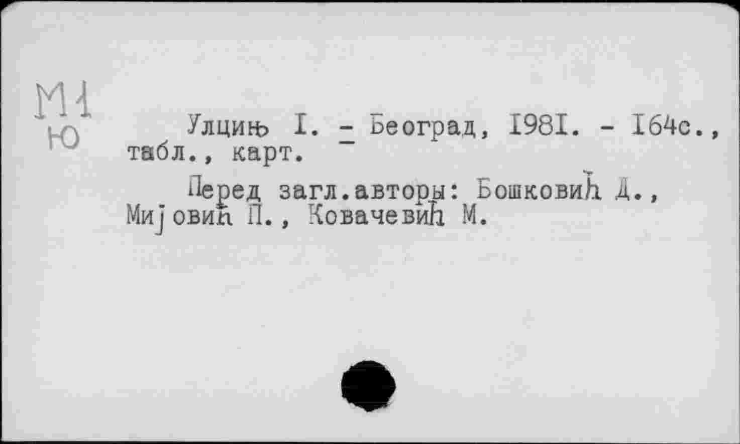 ﻿М4
ю
Улциьь I. - ьеоград, 1981. - 164с.» табл., карт.
Перед загл.авторы: БошковиЬ. Д., Мијовип П., Ковачевић М.